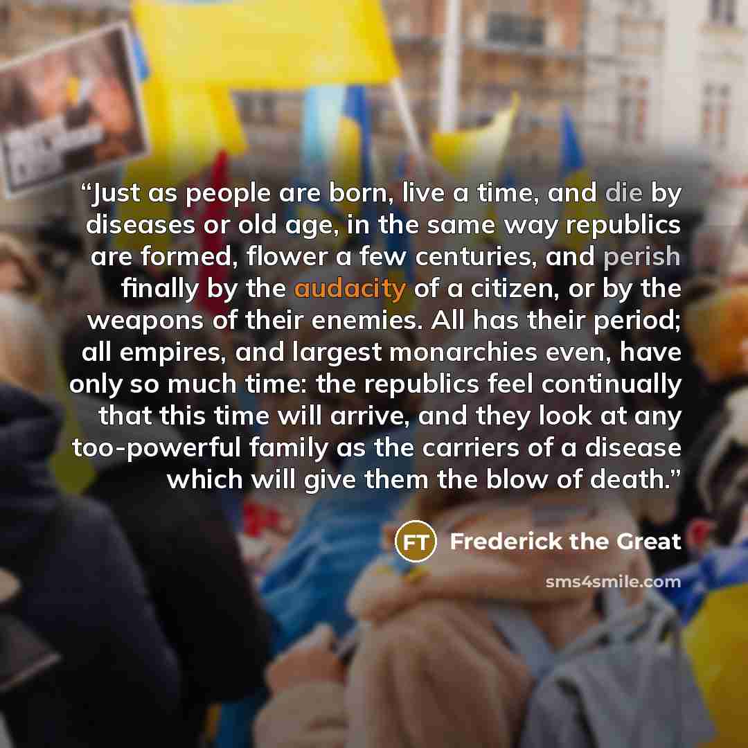 “Just as people are born, live a time, and die by diseases or old age, in the same way republics are formed, flower a few centuries, and perish finally by the audacity of a citizen, or by the weapons of their enemies. All has their period; all empires, and largest monarchies even, have only so much…” quote by Frederick the Great