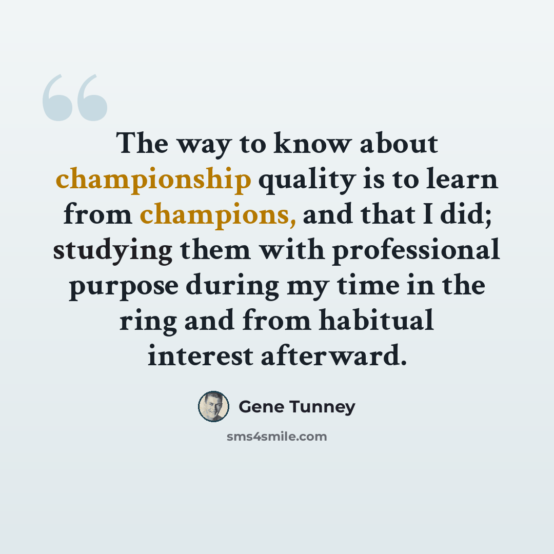 “The way to know about championship quality is to learn from champions, and that I did; studying them with professional purpose during my time in the ring and from habitual interest afterward.” quote by Gene Tunney