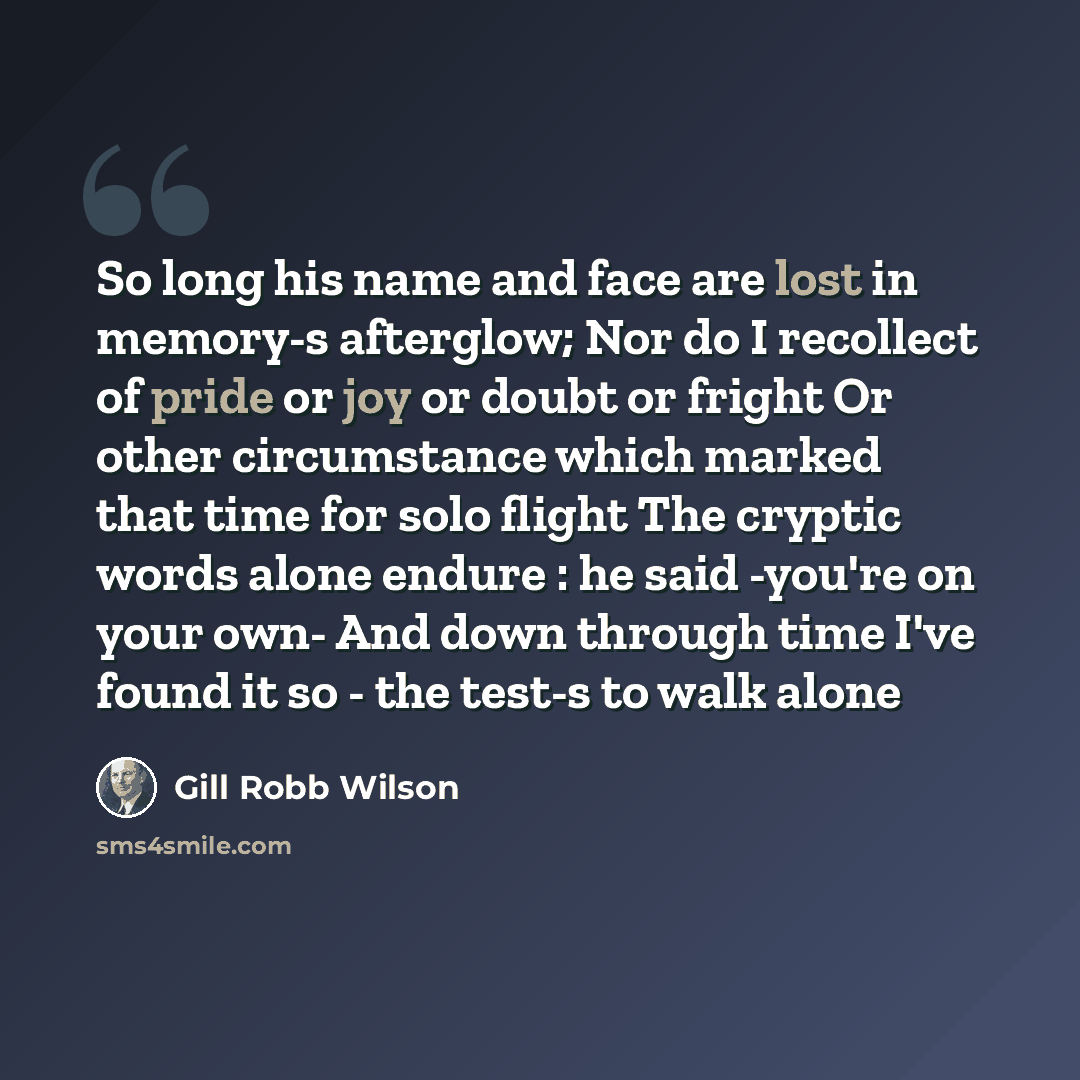 “So long his name and face are lost in memory-s afterglow; Nor do I recollect of pride or joy or doubt or fright Or other circumstance which marked that time for solo flight The cryptic words alone endure : he said -you're on your own- And down through time I've found it so - the test-s to walk alone” quote by Gill Robb Wilson