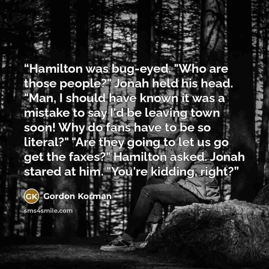 “Hamilton was bug-eyed. "Who are those people?" Jonah held his head. "Man, I should have known it was a mistake to say I'd be leaving town soon! Why do fans have to be so literal?" "Are they going to let us go get the faxes?" Hamilton asked. Jonah stared at him. "You're kidding, right?” quote by Gordon Korman