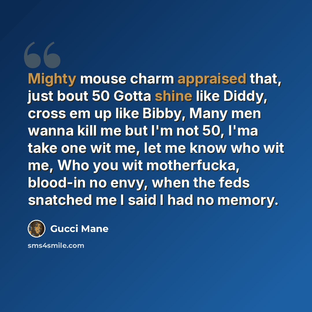 “Mighty mouse charm appraised that, just bout 50 Gotta shine like Diddy, cross em up like Bibby, Many men wanna kill me but I'm not 50, I'ma take one wit me, let me know who wit me, Who you wit motherfucka, blood-in no envy, when the feds snatched me I said I had no memory.” quote by Gucci Mane