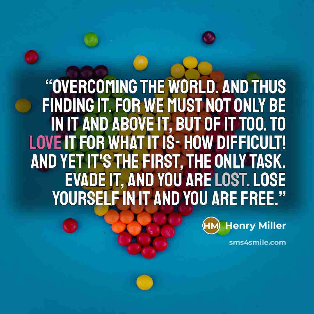 “Overcoming the world. And thus finding it. For we must not only be in it and above it, but of it too. To love it for what it is- how difficult! And yet it's the first, the only task. Evade it, and you are lost. Lose yourself in it and you are free.” quote by Henry Miller