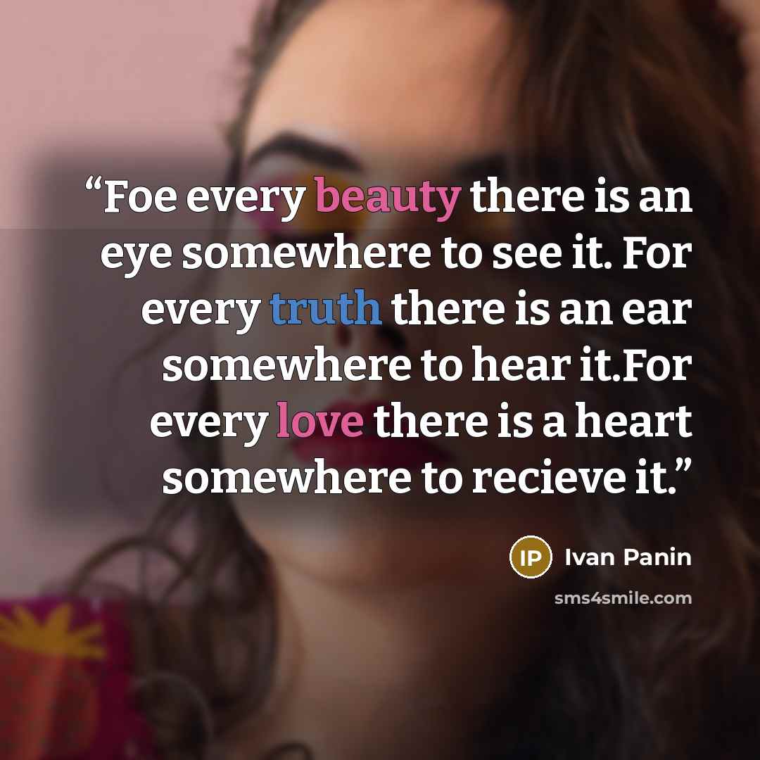 “Foe every beauty there is an eye somewhere to see it. For every truth there is an ear somewhere to hear it.For every love there is a heart somewhere to recieve it.” quote by Ivan Panin