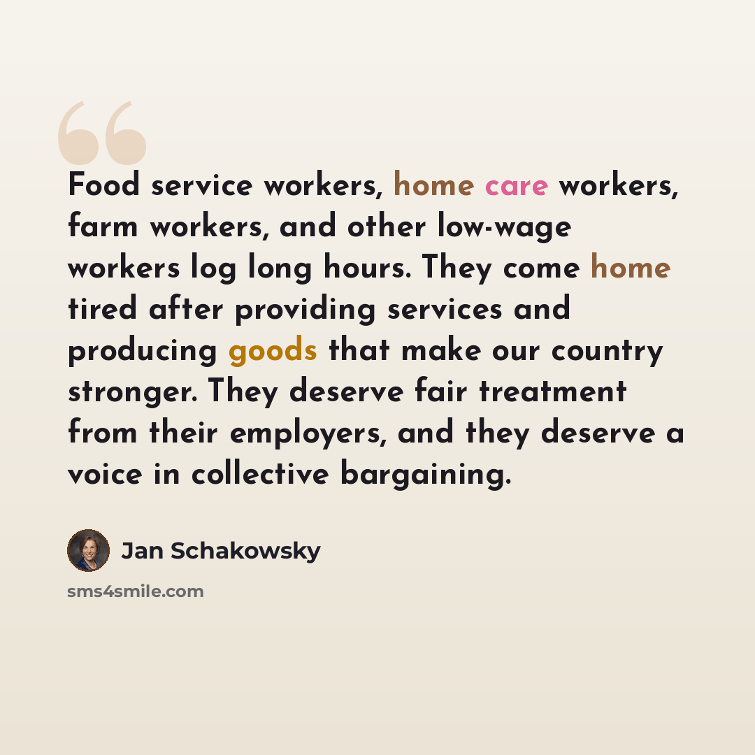 “Food service workers, home care workers, farm workers, and other low-wage workers log long hours. They come home tired after providing services and producing goods that make our country stronger. They deserve fair treatment from their employers, and they deserve a voice in collective bargaining.” quote by Jan Schakowsky