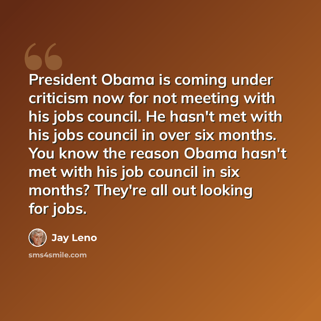 “President Obama is coming under criticism now for not meeting with his jobs council. He hasn't met with his jobs council in over six months. You know the reason Obama hasn't met with his job council in six months? They're all out looking for jobs.” quote by Jay Leno