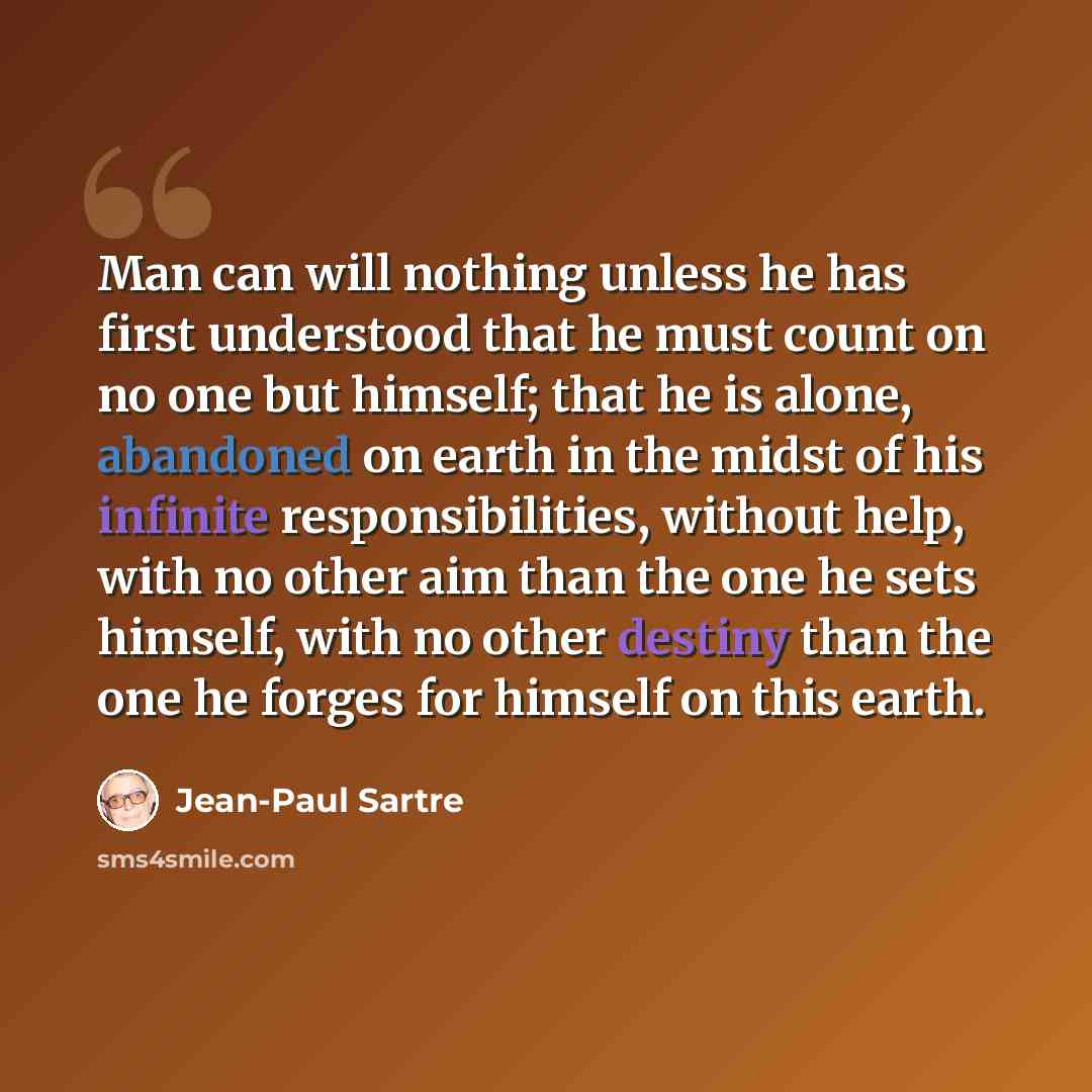 “Man can will nothing unless he has first understood that he must count on no one but himself; that he is alone, abandoned on earth in the midst of his infinite responsibilities, without help, with no other aim than the one he sets himself, with no other destiny than the one he forges for himself…” quote by Jean-Paul Sartre