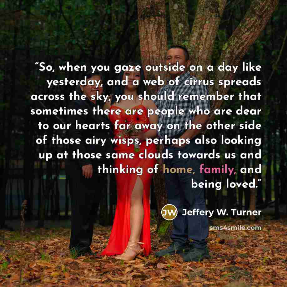 “So, when you gaze outside on a day like yesterday, and a web of cirrus spreads across the sky, you should remember that sometimes there are people who are dear to our hearts far away on the other side of those airy wisps, perhaps also looking up at those same clouds towards us and thinking of…” quote by Jeffery W. Turner