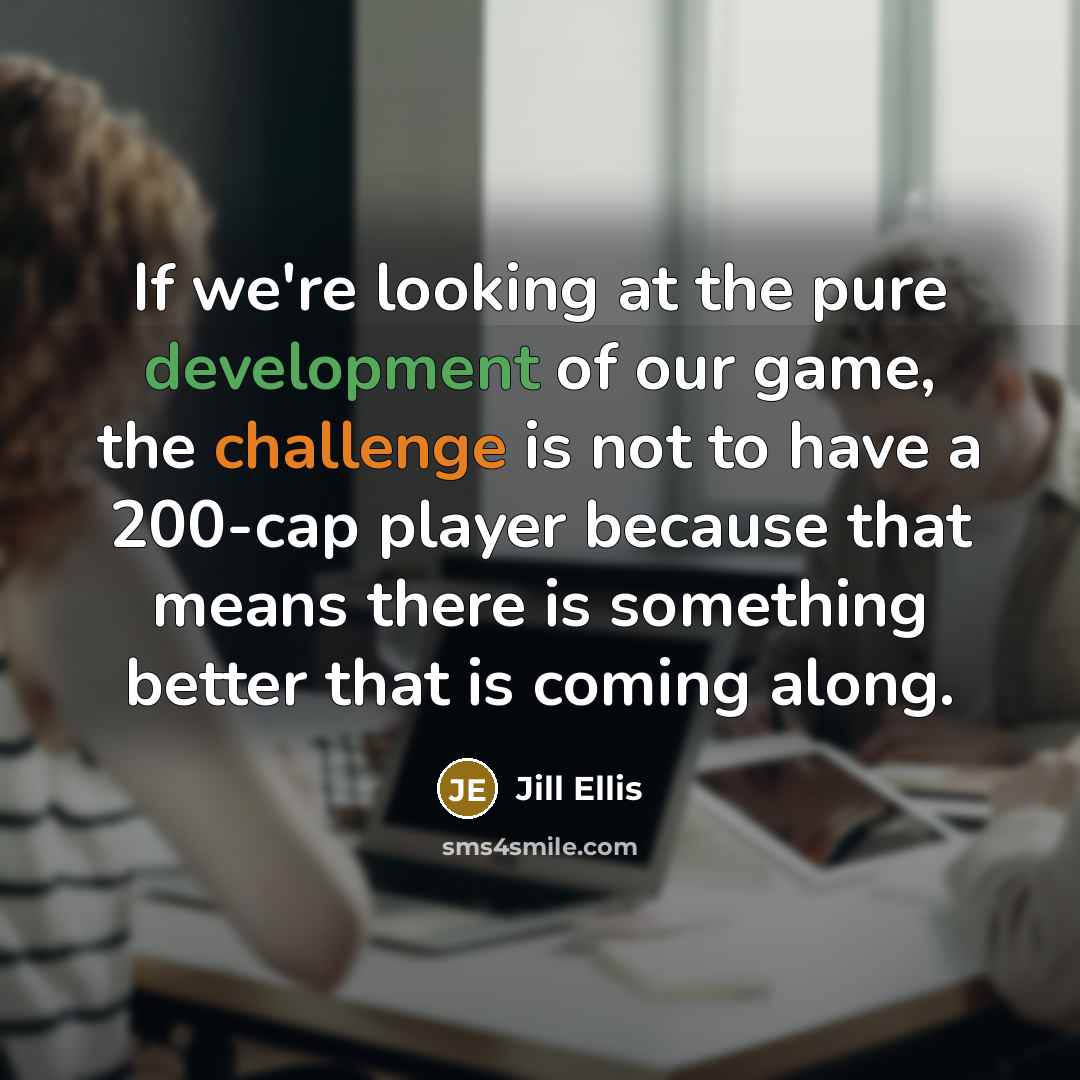 “If we're looking at the pure development of our game, the challenge is not to have a 200-cap player because that means there is something better that is coming along.” quote by Jill Ellis
