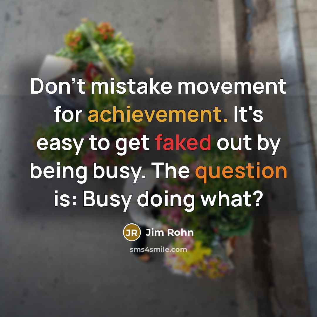 “Don't mistake movement for achievement. It's easy to get faked out by being busy. The question is: Busy doing what?” quote by Jim Rohn