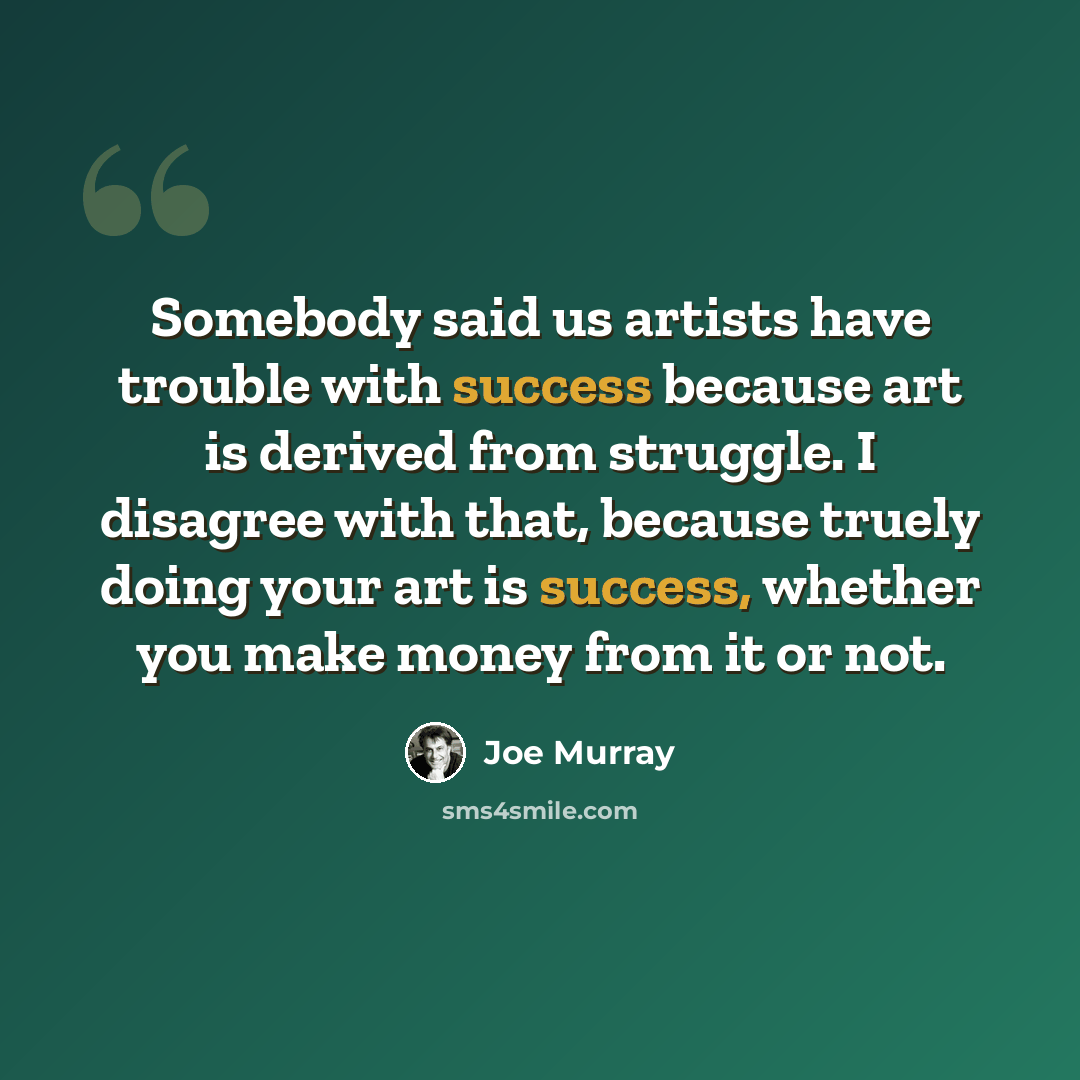 “Somebody said us artists have trouble with success because art is derived from struggle. I disagree with that, because truely doing your art is success, whether you make money from it or not.” quote by Joe Murray