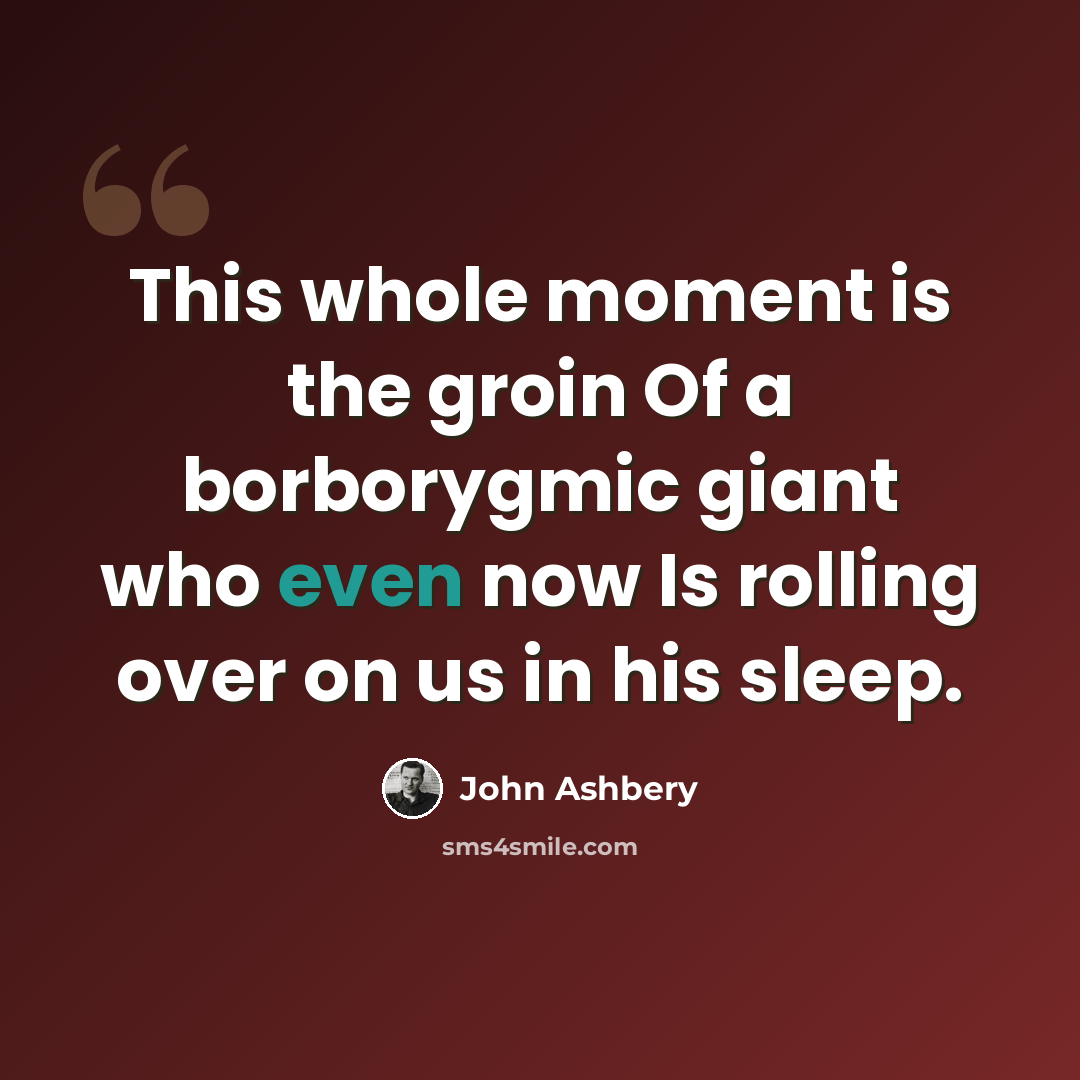 “This whole moment is the groin Of a borborygmic giant who even now Is rolling over on us in his sleep.” quote by John Ashbery