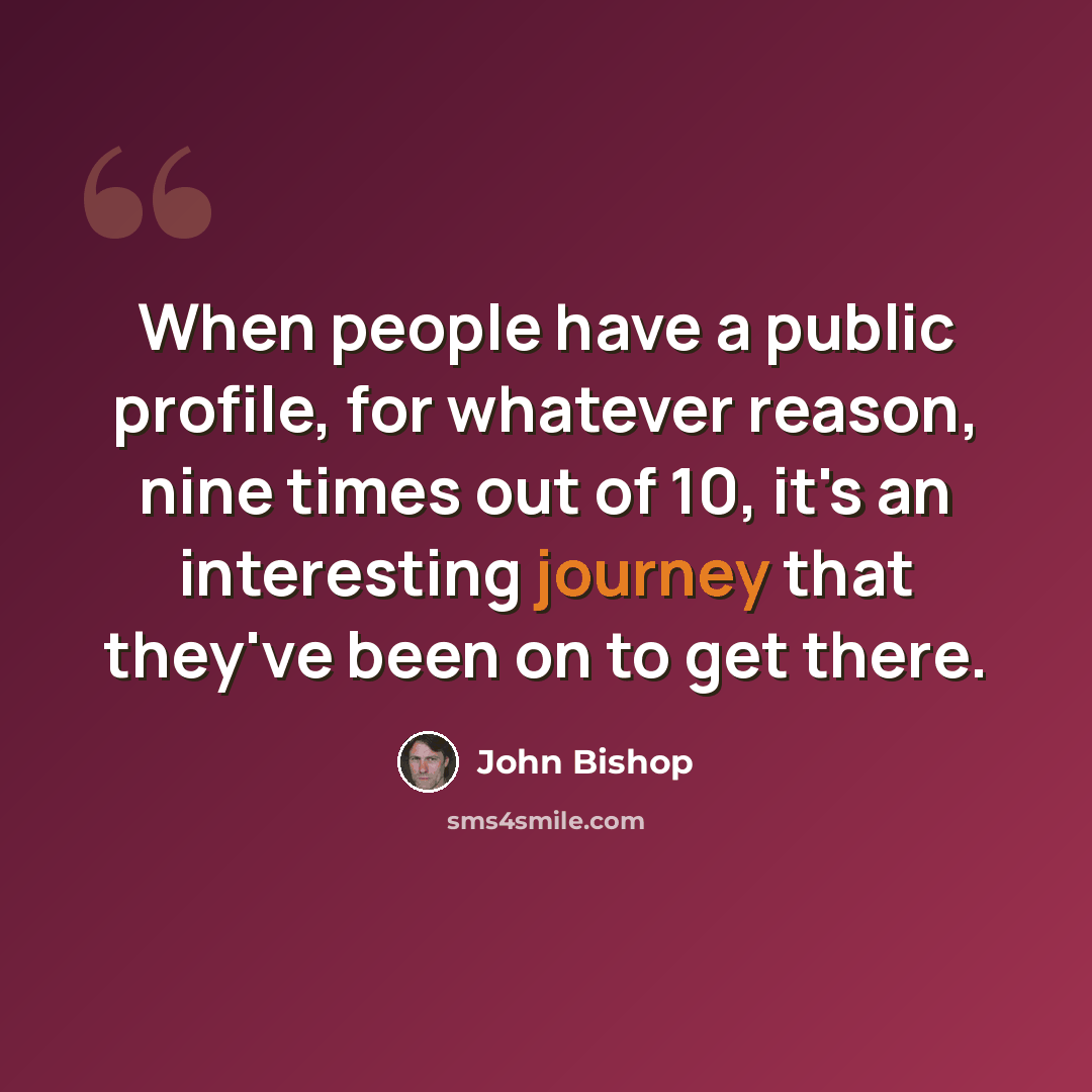 “When people have a public profile, for whatever reason, nine times out of 10, it's an interesting journey that they've been on to get there.” quote by John Bishop