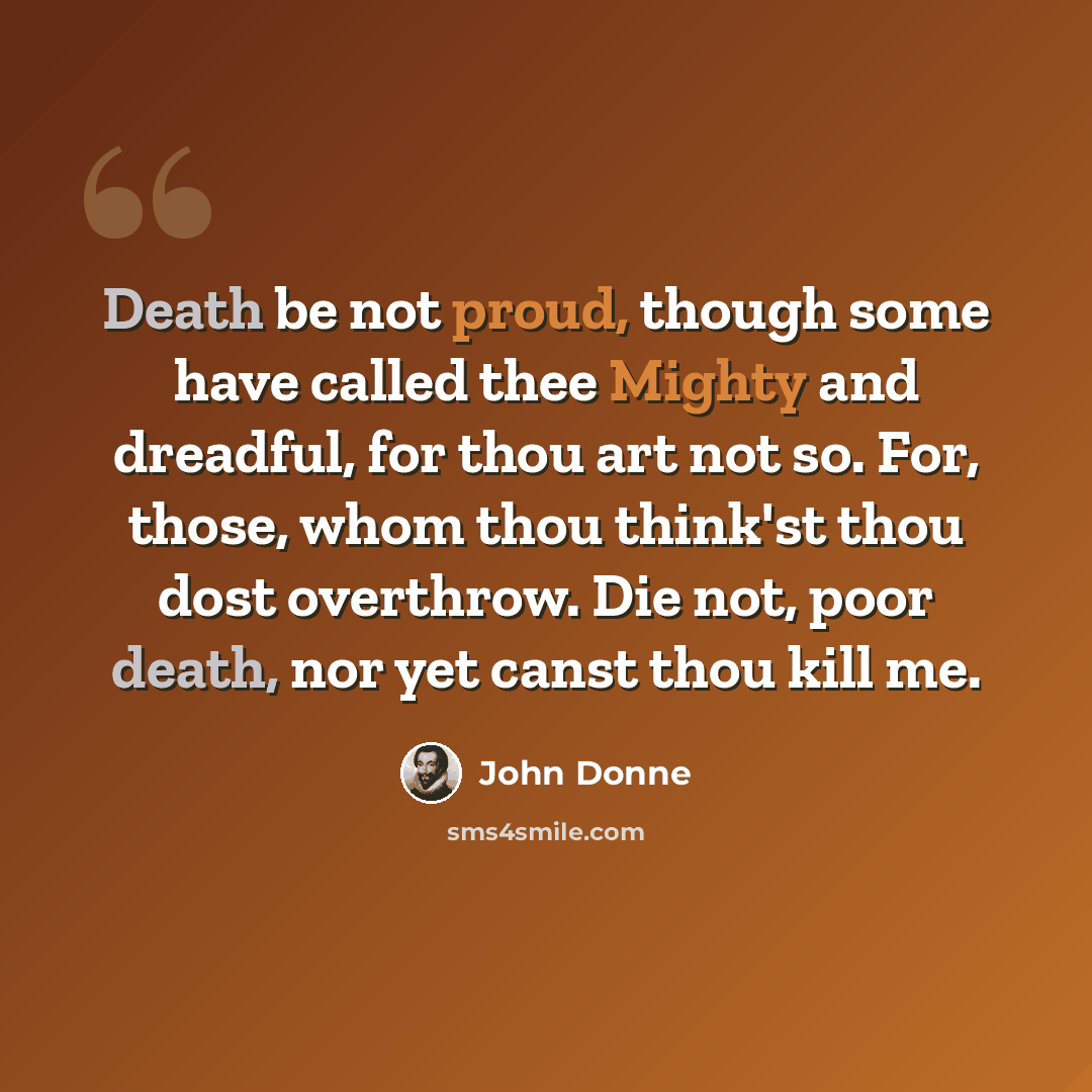 “Death be not proud, though some have called thee Mighty and dreadful, for thou art not so. For, those, whom thou think'st thou dost overthrow. Die not, poor death, nor yet canst thou kill me.” quote by John Donne