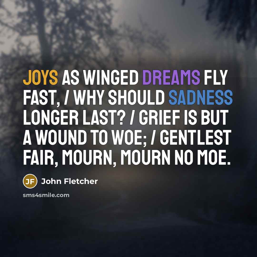 “Joys as winged dreams fly fast, / Why should sadness longer last? / Grief is but a wound to woe; / Gentlest fair, mourn, mourn no moe.” quote by John Fletcher