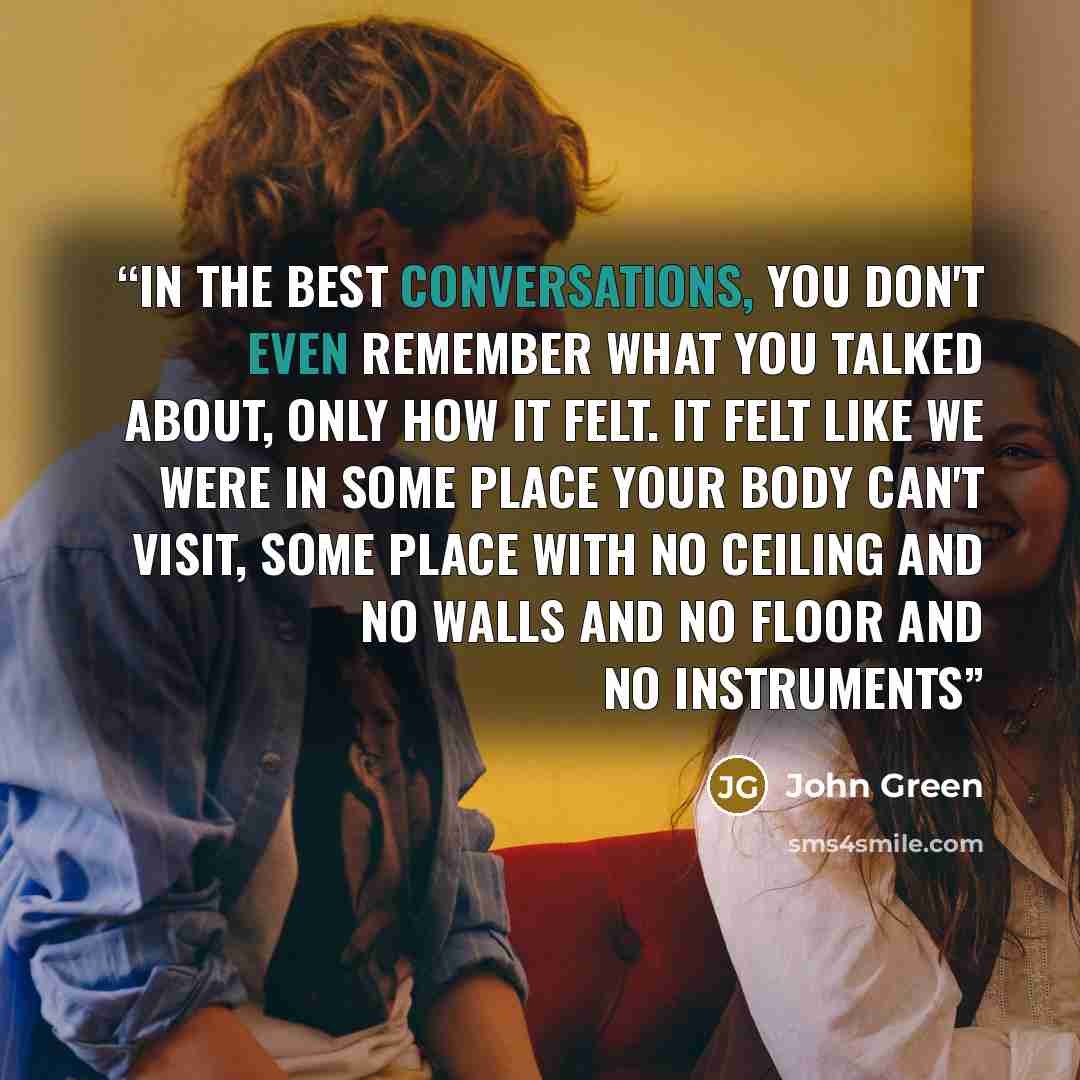“In the best conversations, you don't even remember what you talked about, only how it felt. It felt like we were in some place your body can't visit, some place with no ceiling and no walls and no floor and no instruments” quote by John Green