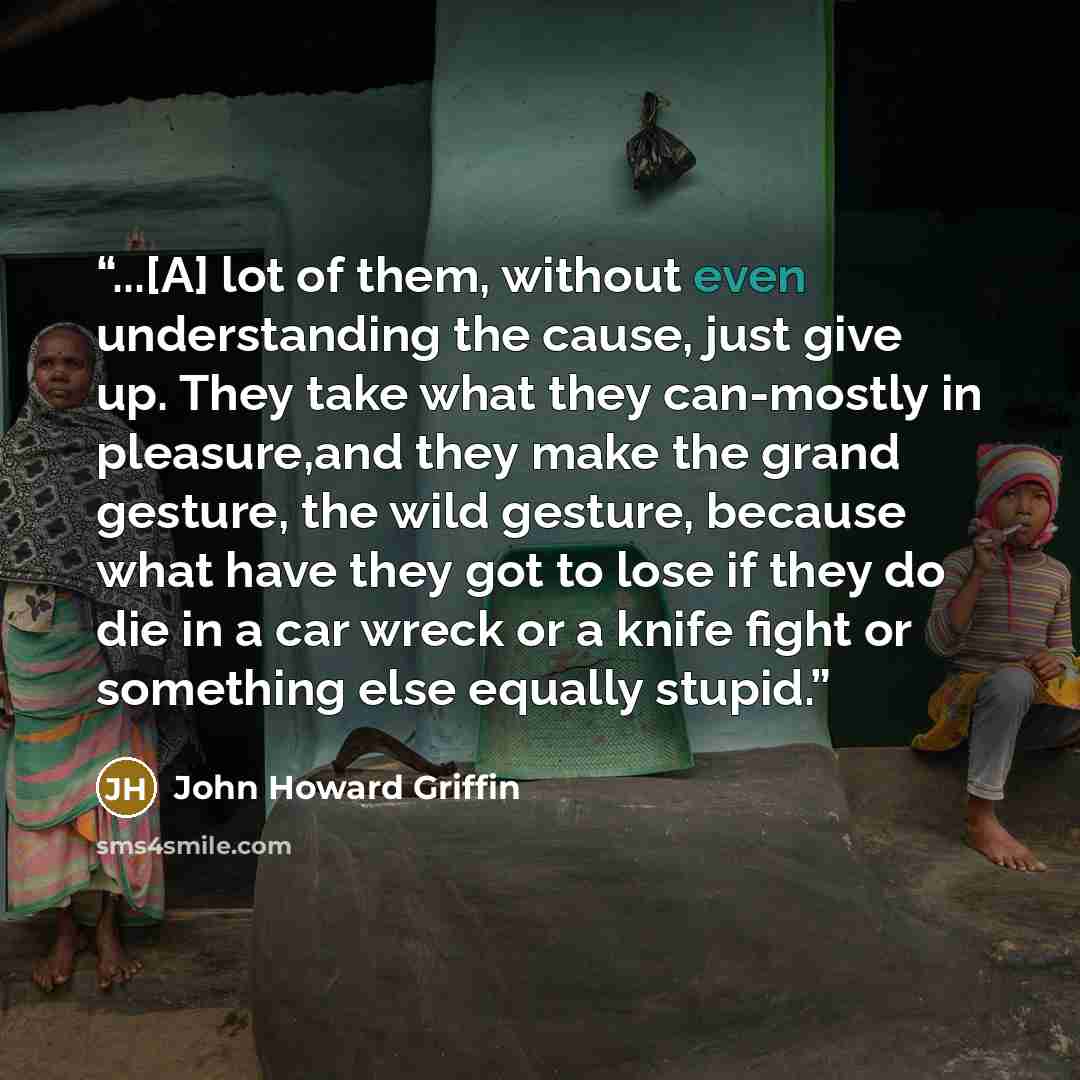 “...[A] lot of them, without even understanding the cause, just give up. They take what they can-mostly in pleasure,and they make the grand gesture, the wild gesture, because what have they got to lose if they do die in a car wreck or a knife fight or something else equally stupid.” quote by John Howard Griffin