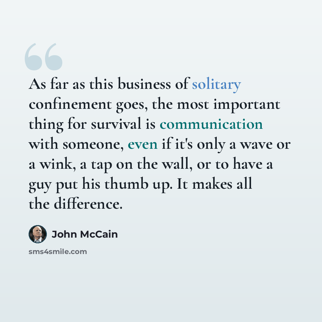 “As far as this business of solitary confinement goes, the most important thing for survival is communication with someone, even if it's only a wave or a wink, a tap on the wall, or to have a guy put his thumb up. It makes all the difference.” quote by John McCain