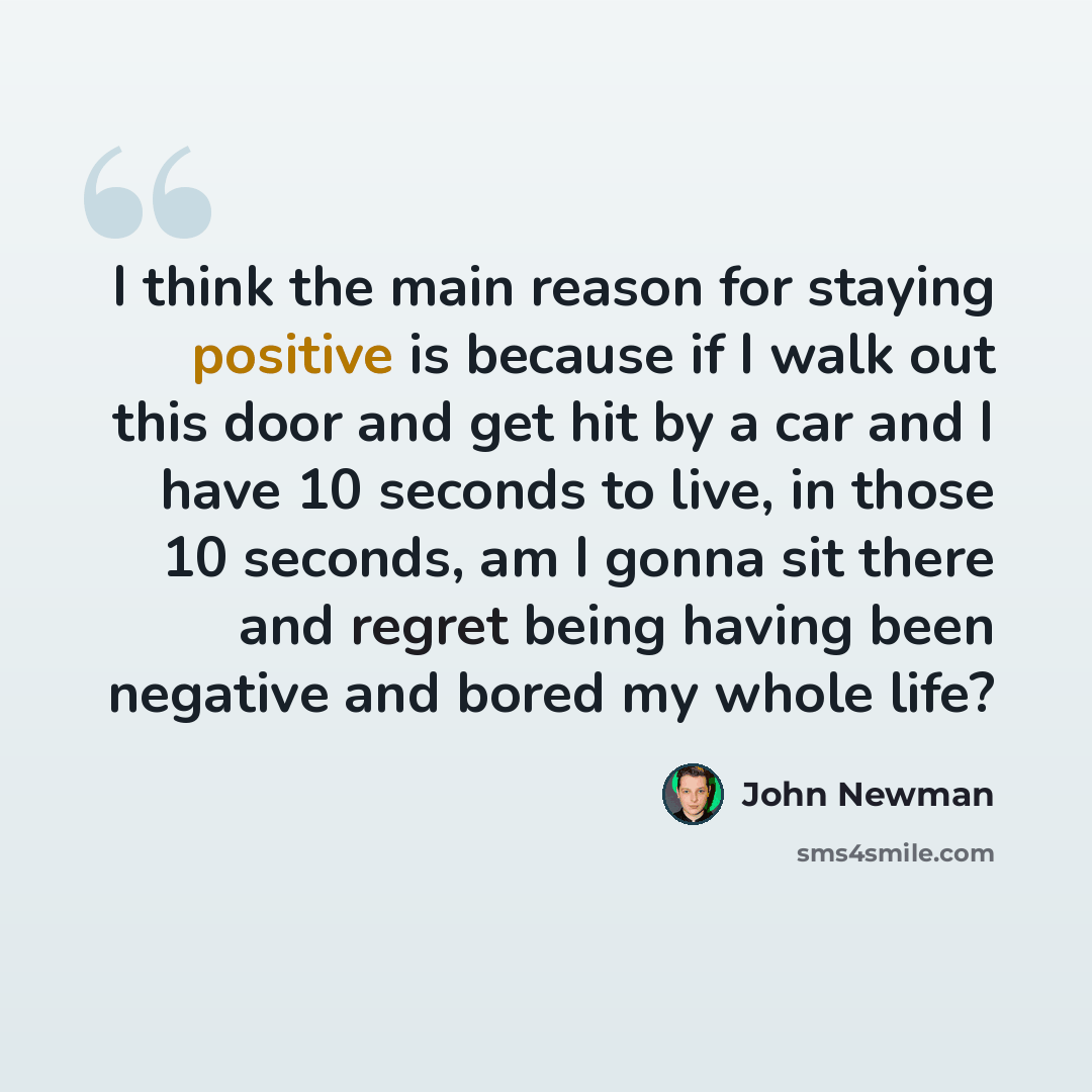 “I think the main reason for staying positive is because if I walk out this door and get hit by a car and I have 10 seconds to live, in those 10 seconds, am I gonna sit there and regret being having been negative and bored my whole life?” quote by John Newman