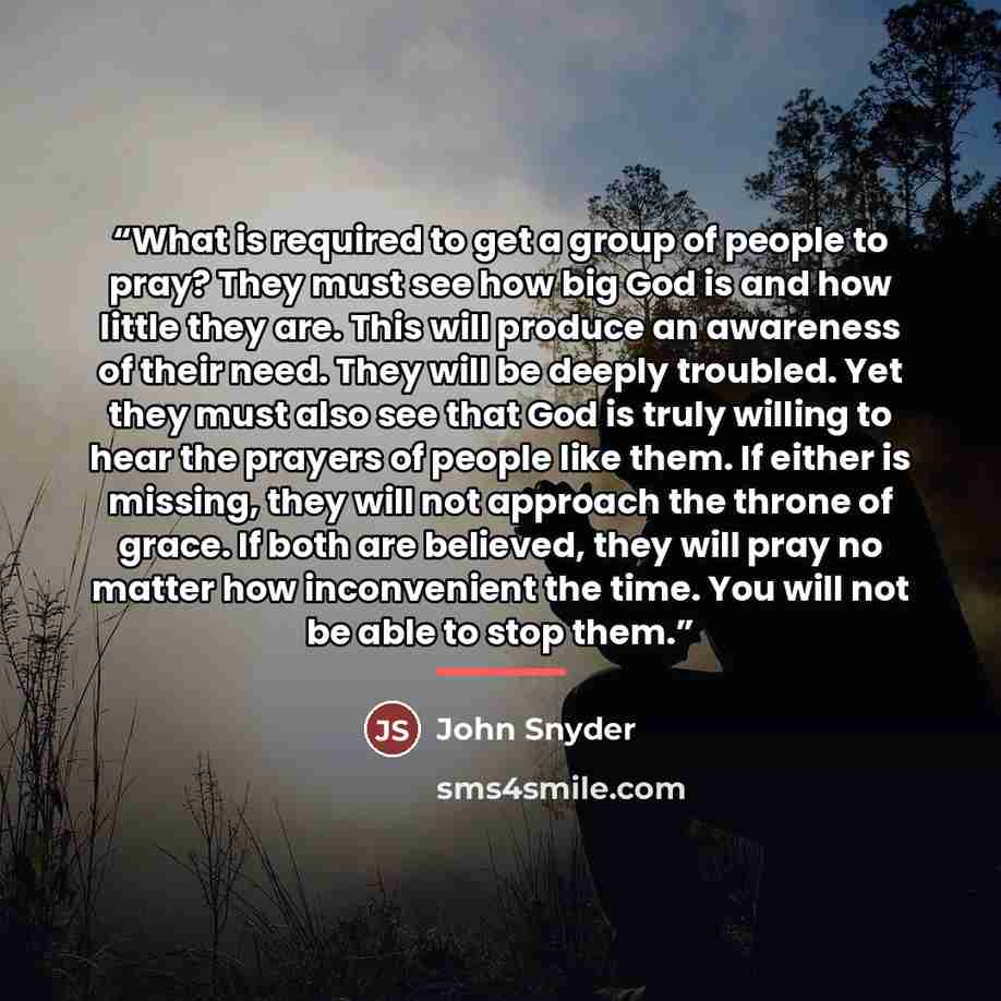“What is required to get a group of people to pray? They must see how big God is and how little they are. This will produce an awareness of their need. They will be deeply troubled. Yet they must also see that God is truly willing to hear the prayers of people like them. If either is missing, they…” quote by John Snyder