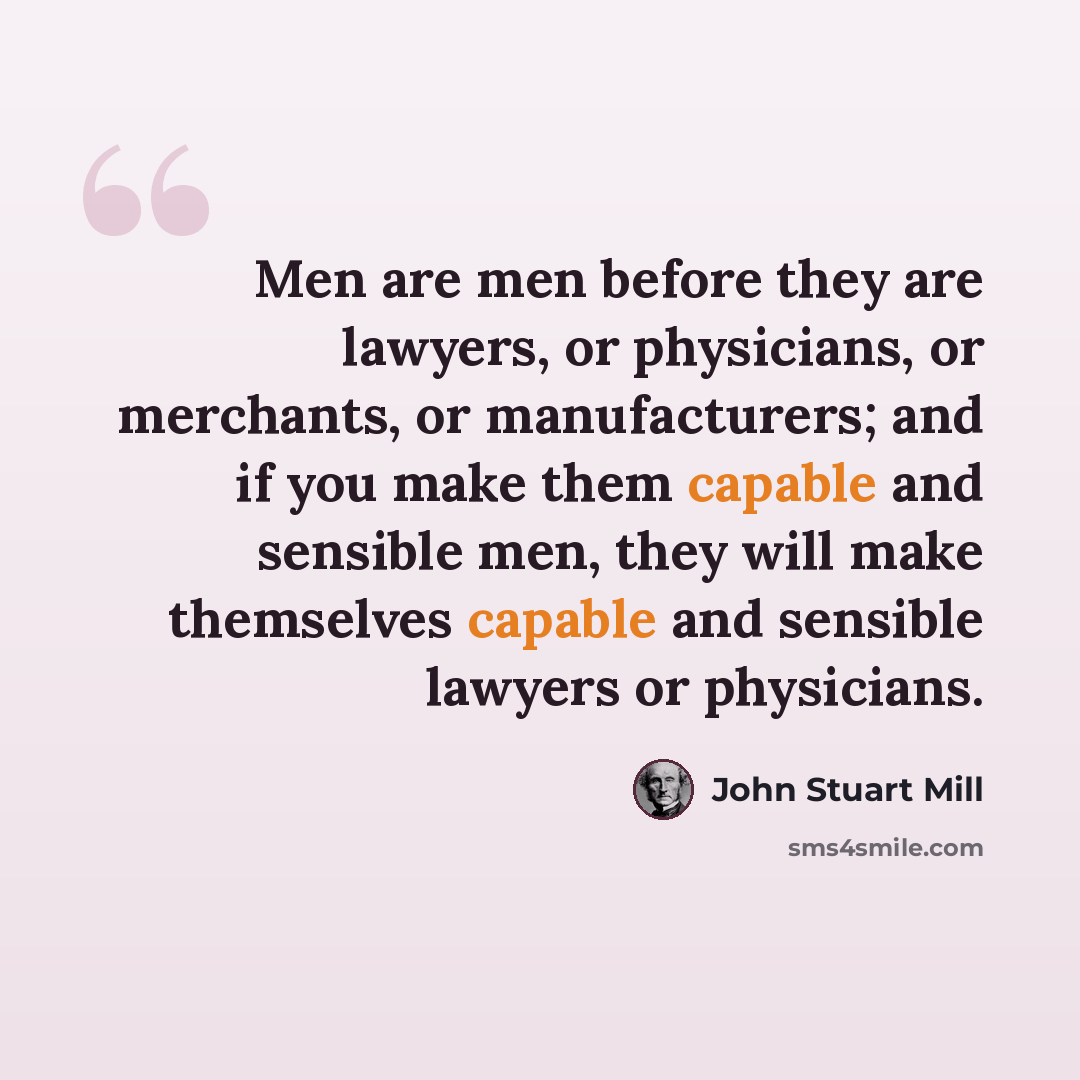 “Men are men before they are lawyers, or physicians, or merchants, or manufacturers; and if you make them capable and sensible men, they will make themselves capable and sensible lawyers or physicians.” quote by John Stuart Mill