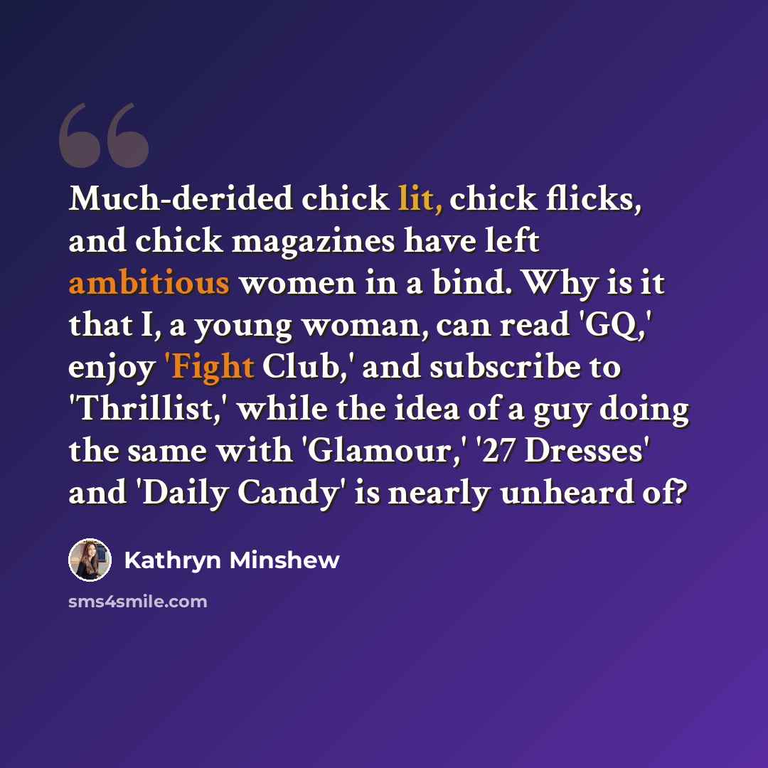 “Much-derided chick lit, chick flicks, and chick magazines have left ambitious women in a bind. Why is it that I, a young woman, can read 'GQ,' enjoy 'Fight Club,' and subscribe to 'Thrillist,' while the idea of a guy doing the same with 'Glamour,' '27 Dresses' and 'Daily Candy' is nearly unheard of?” quote by Kathryn Minshew