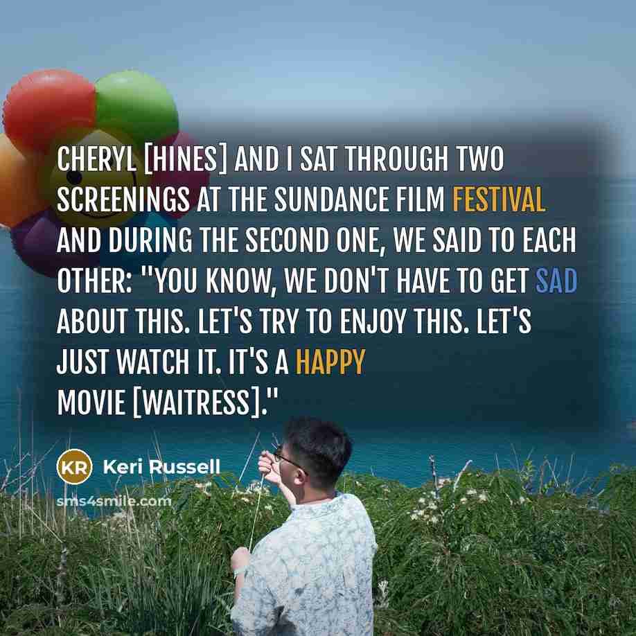 “Cheryl [Hines] and I sat through two screenings at the Sundance Film Festival and during the second one, we said to each other: "You know, we don't have to get sad about this. Let's try to enjoy this. Let's just watch it. It's a happy movie [Waitress]."” quote by Keri Russell