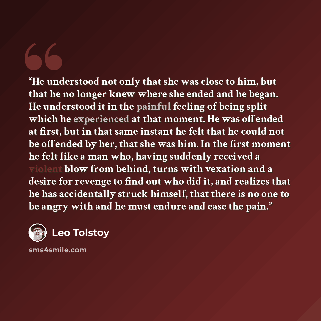 “He understood not only that she was close to him, but that he no longer knew where she ended and he began. He understood it in the painful feeling of being split which he experienced at that moment. He was offended at first, but in that same instant he felt that he could not be offended by her…” quote by Leo Tolstoy