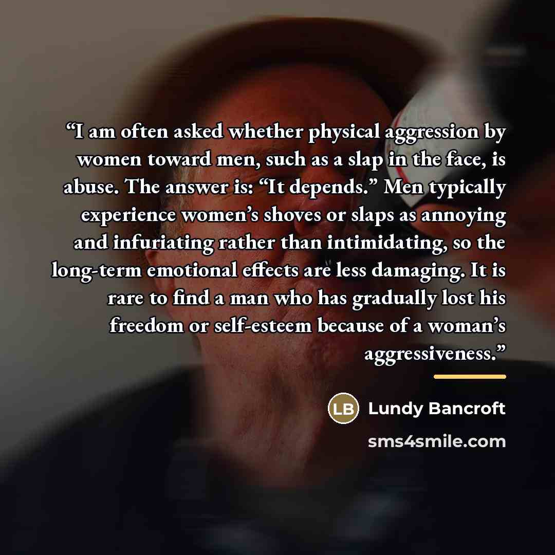 “I am often asked whether physical aggression by women toward men, such as a slap in the face, is abuse. The answer is: “It depends.” Men typically experience women’s shoves or slaps as annoying and infuriating rather than intimidating, so the long-term emotional effects are less damaging. It is…” quote by Lundy Bancroft