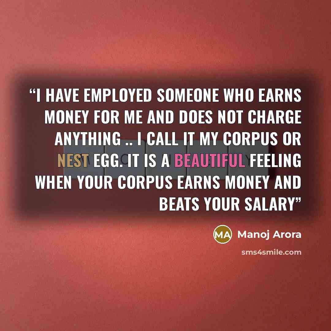 “I have employed someone who earns money for me and does not charge anything .. i call it my corpus or nest egg. It is a beautiful feeling when your corpus earns money and beats your salary” quote by Manoj Arora