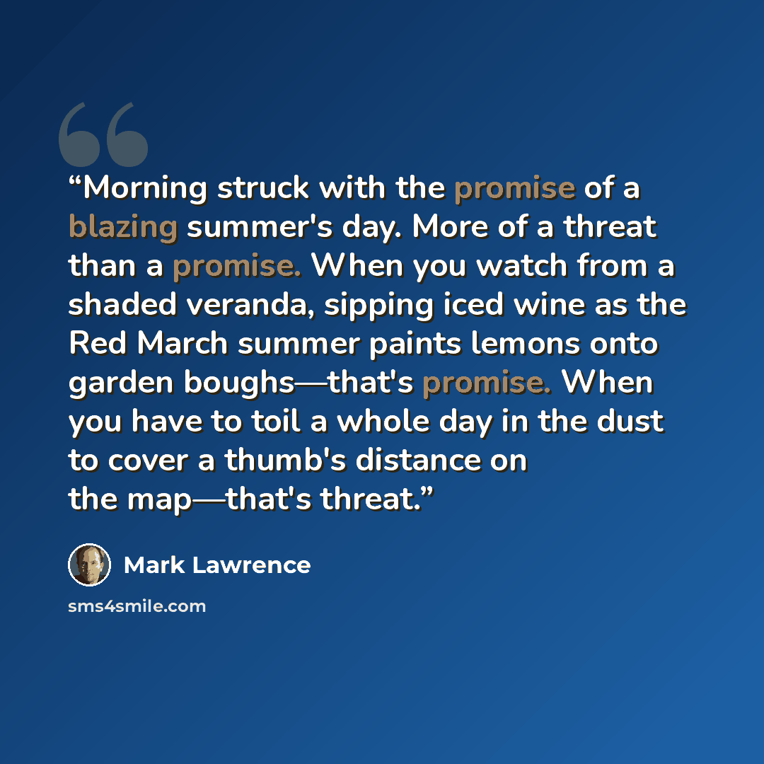“Morning struck with the promise of a blazing summer's day. More of a threat than a promise. When you watch from a shaded veranda, sipping iced wine as the Red March summer paints lemons onto garden boughs—that's promise. When you have to toil a whole day in the dust to cover a thumb's distance on…” quote by Mark Lawrence