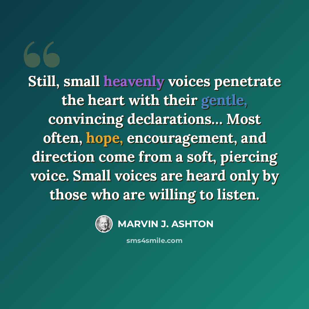 “Still, small heavenly voices penetrate the heart with their gentle, convincing declarations… Most often, hope, encouragement, and direction come from a soft, piercing voice. Small voices are heard only by those who are willing to listen.” quote by Marvin J. Ashton