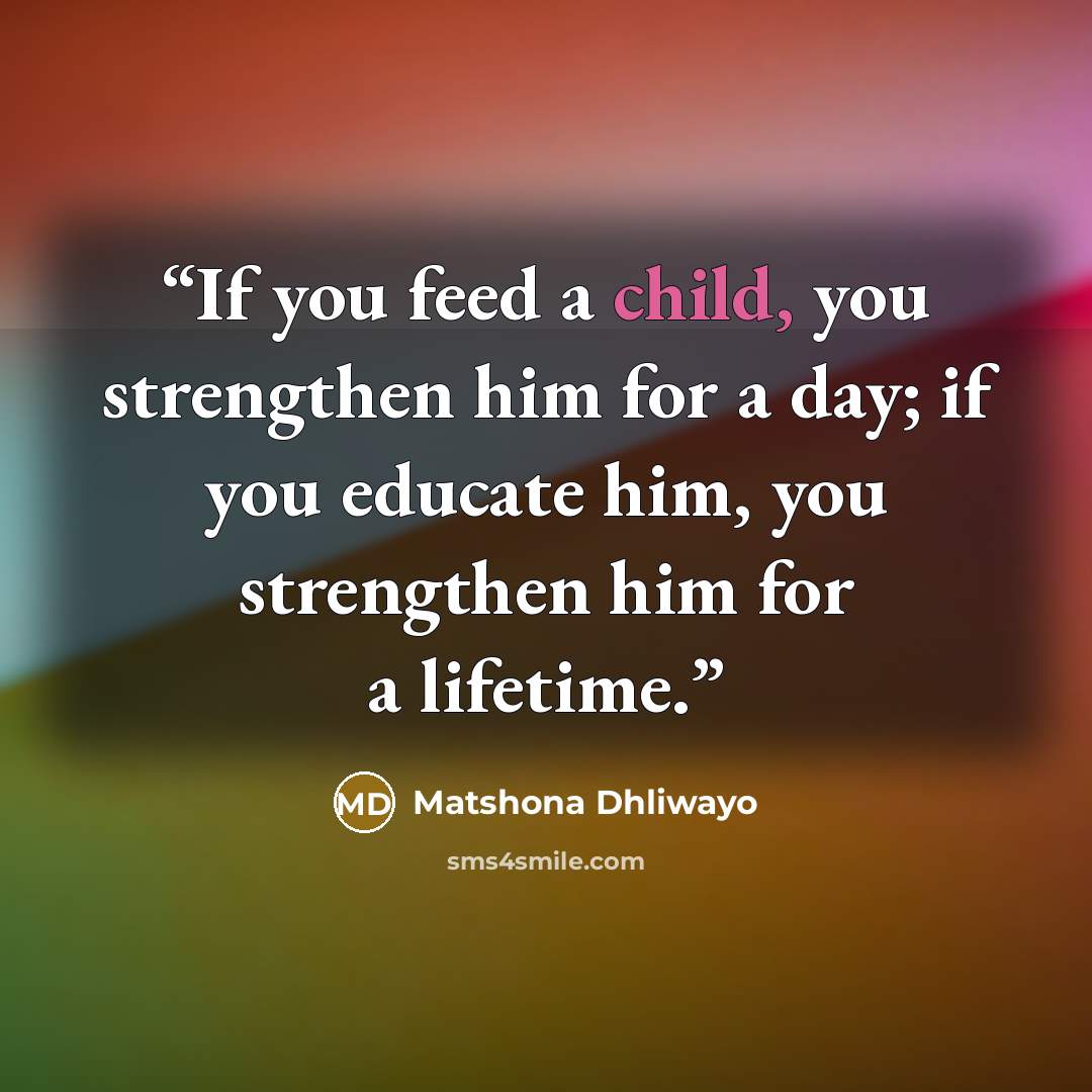 “If you feed a child, you strengthen him for a day; if you educate him, you strengthen him for a lifetime.” quote by Matshona Dhliwayo