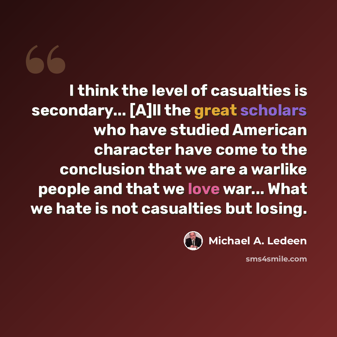 “I think the level of casualties is secondary... [A]ll the great scholars who have studied American character have come to the conclusion that we are a warlike people and that we love war... What we hate is not casualties but losing.” quote by Michael A. Ledeen