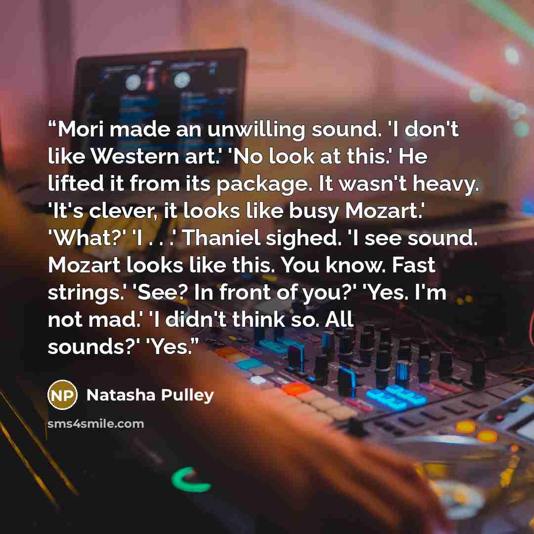 “Mori made an unwilling sound. 'I don't like Western art.' 'No look at this.' He lifted it from its package. It wasn't heavy. 'It's clever, it looks like busy Mozart.' 'What?' 'I . . .' Thaniel sighed. 'I see sound. Mozart looks like this. You know. Fast strings.' 'See? In front of you?' 'Yes. I'm…” quote by Natasha Pulley