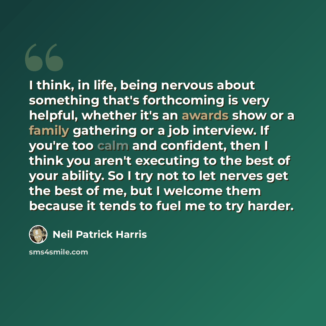 “I think, in life, being nervous about something that's forthcoming is very helpful, whether it's an awards show or a family gathering or a job interview. If you're too calm and confident, then I think you aren't executing to the best of your ability. So I try not to let nerves get the best of me…” quote by Neil Patrick Harris