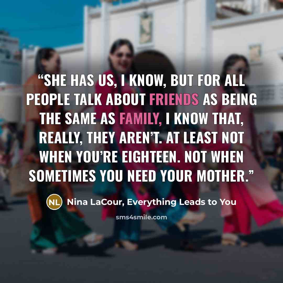“She has us, I know, but for all people talk about friends as being the same as family, I know that, really, they aren’t. At least not when you’re eighteen. Not when sometimes you need your mother.” quote by Nina LaCour, Everything Leads to You
