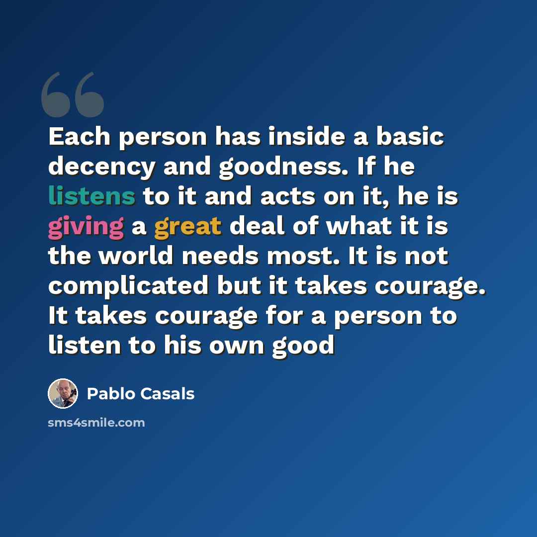 “Each person has inside a basic decency and goodness. If he listens to it and acts on it, he is giving a great deal of what it is the world needs most. It is not complicated but it takes courage. It takes courage for a person to listen to his own good” quote by Pablo Casals