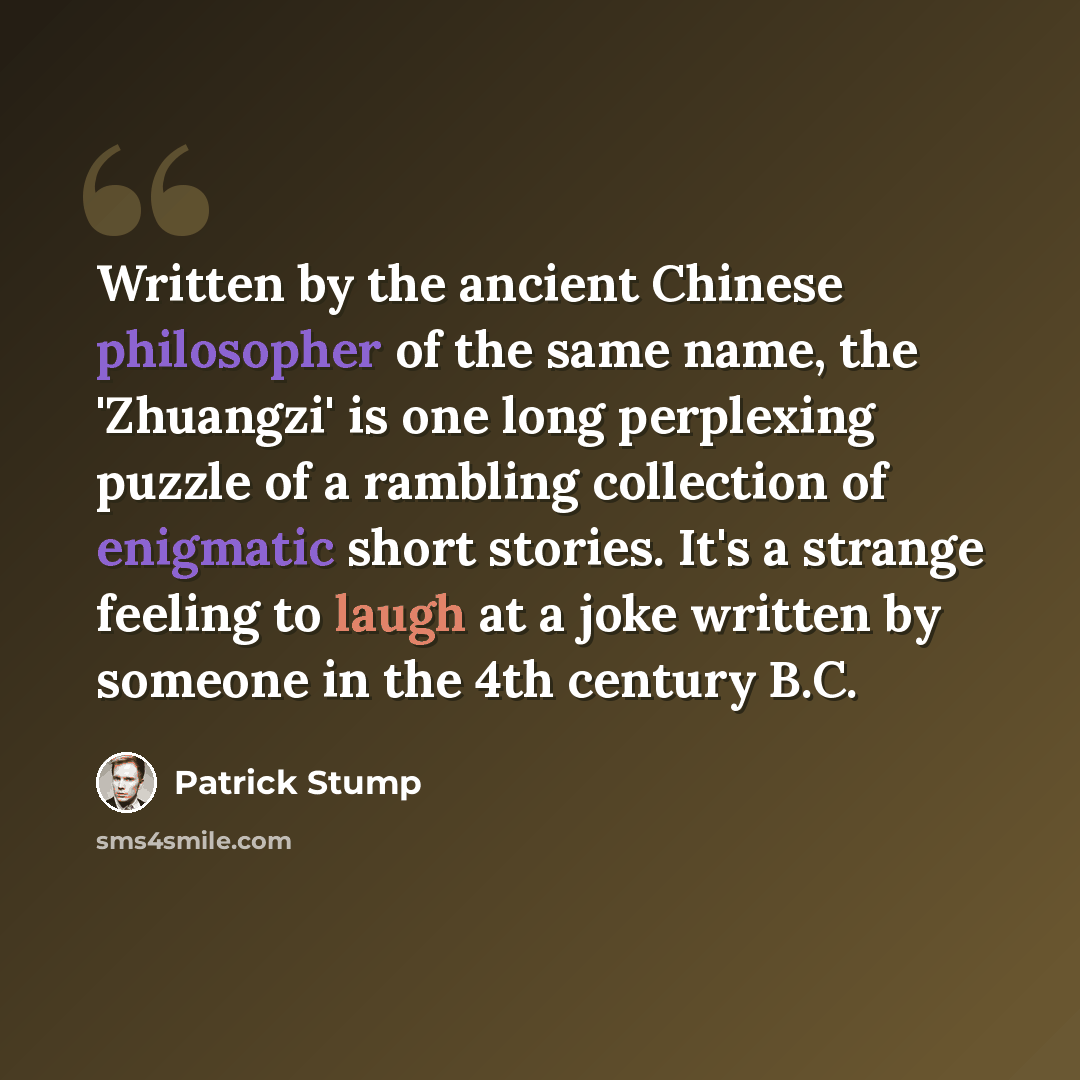 “Written by the ancient Chinese philosopher of the same name, the 'Zhuangzi' is one long perplexing puzzle of a rambling collection of enigmatic short stories. It's a strange feeling to laugh at a joke written by someone in the 4th century B.C.” quote by Patrick Stump