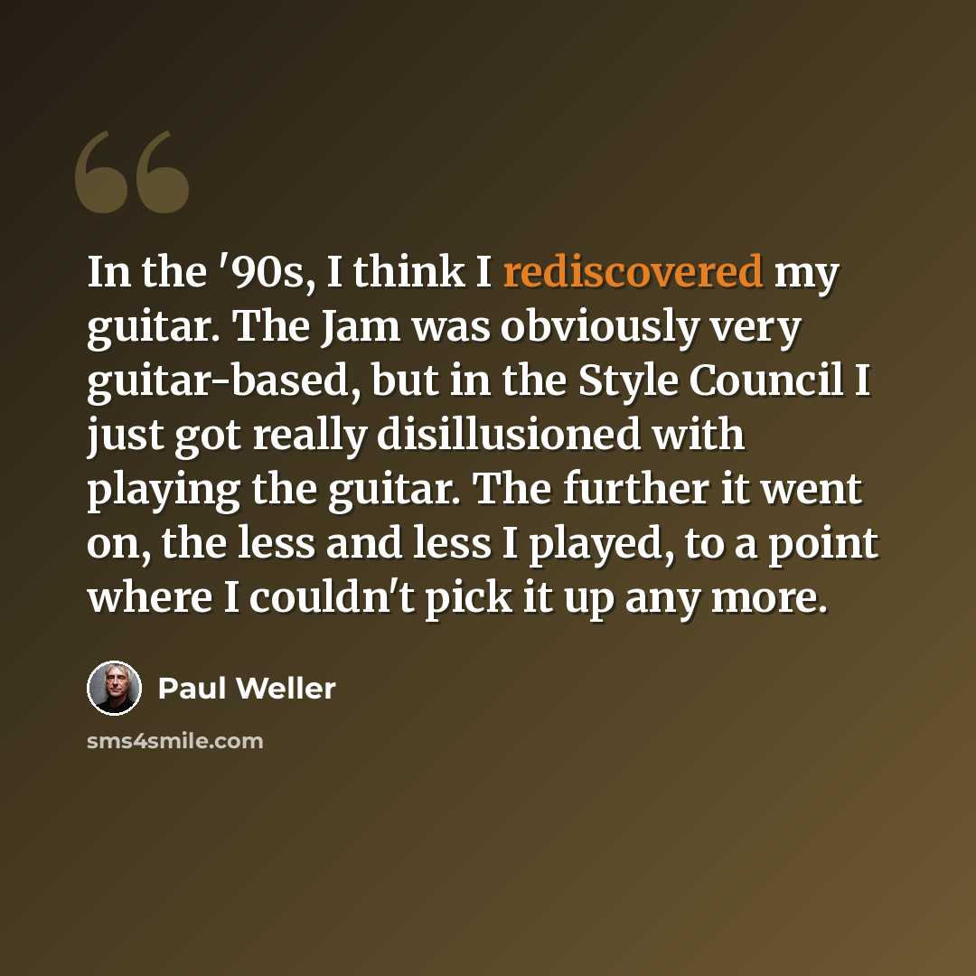 “In the '90s, I think I rediscovered my guitar. The Jam was obviously very guitar-based, but in the Style Council I just got really disillusioned with playing the guitar. The further it went on, the less and less I played, to a point where I couldn't pick it up any more.” quote by Paul Weller