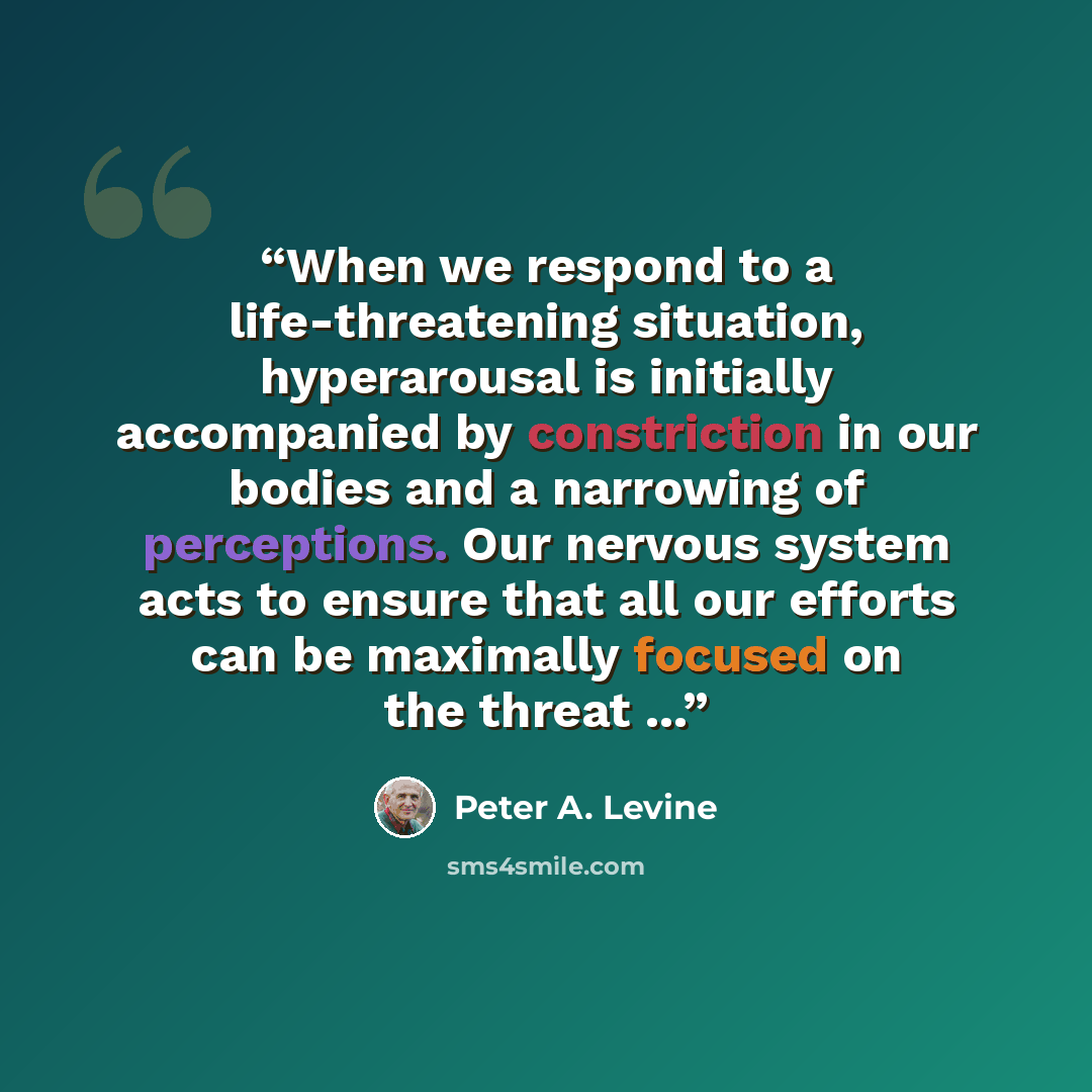 “When we respond to a life-threatening situation, hyperarousal is initially accompanied by constriction in our bodies and a narrowing of perceptions. Our nervous system acts to ensure that all our efforts can be maximally focused on the threat ...” quote by Peter A. Levine