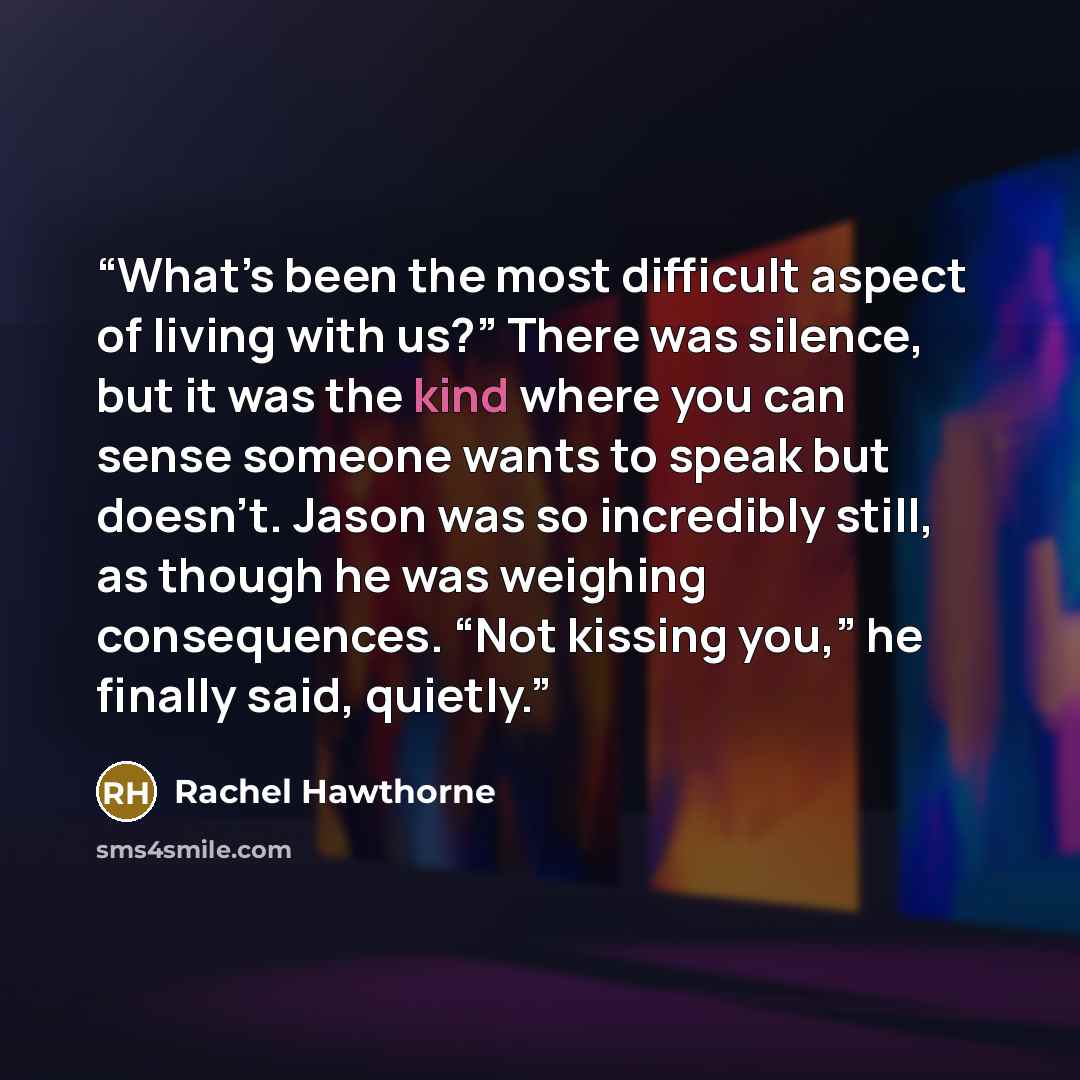 “What’s been the most difficult aspect of living with us?” There was silence, but it was the kind where you can sense someone wants to speak but doesn’t. Jason was so incredibly still, as though he was weighing consequences. “Not kissing you,” he finally said, quietly.” quote by Rachel Hawthorne