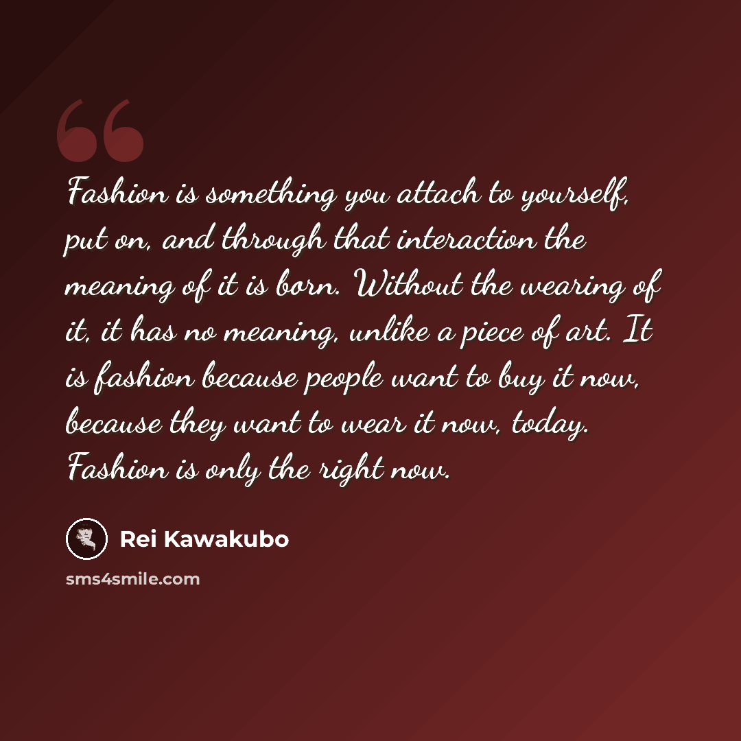 “Fashion is something you attach to yourself, put on, and through that interaction the meaning of it is born. Without the wearing of it, it has no meaning, unlike a piece of art. It is fashion because people want to buy it now, because they want to wear it now, today. Fashion is only the right now.” quote by Rei Kawakubo