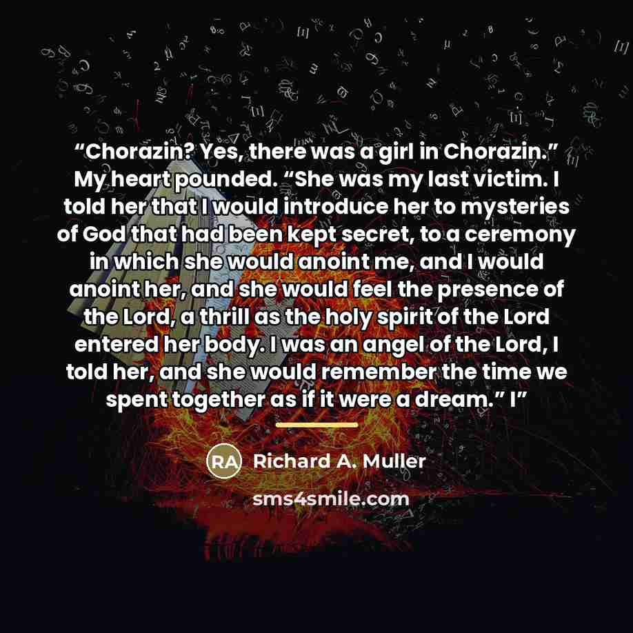 “Chorazin? Yes, there was a girl in Chorazin.” My heart pounded. “She was my last victim. I told her that I would introduce her to mysteries of God that had been kept secret, to a ceremony in which she would anoint me, and I would anoint her, and she would feel the presence of the Lord, a thrill as…” quote by Richard A. Muller