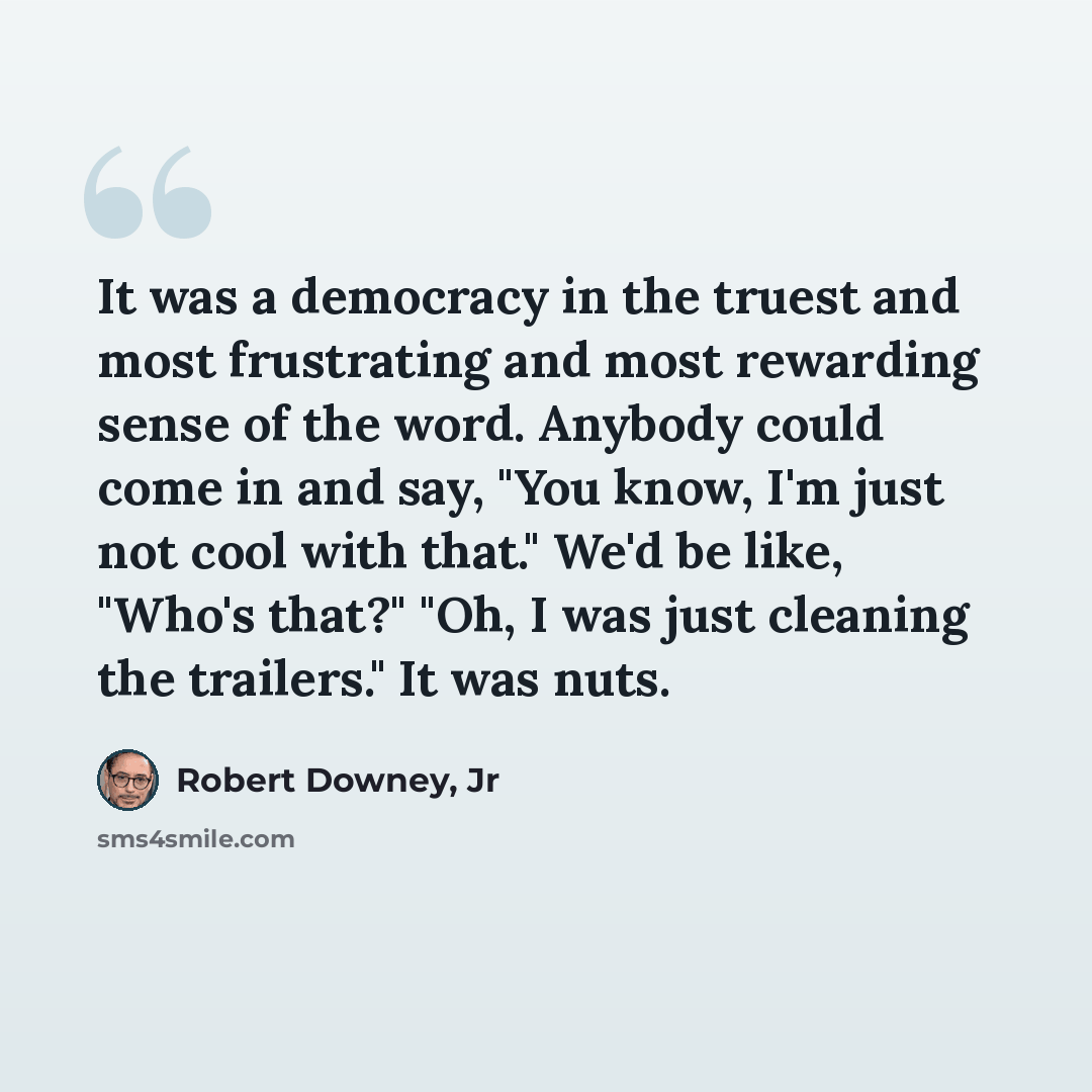 “It was a democracy in the truest and most frustrating and most rewarding sense of the word. Anybody could come in and say, "You know, I'm just not cool with that." We'd be like, "Who's that?" "Oh, I was just cleaning the trailers." It was nuts.” quote by Robert Downey, Jr