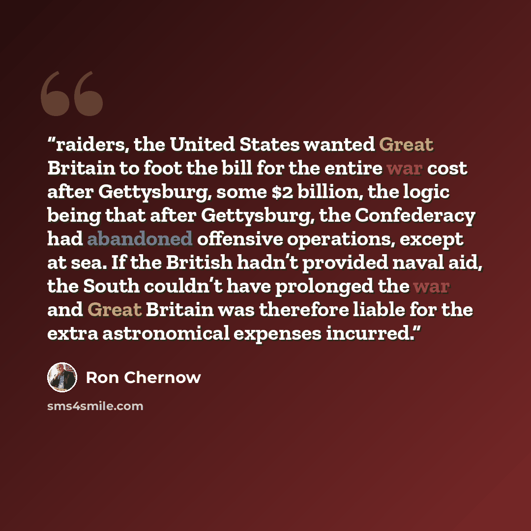 “raiders, the United States wanted Great Britain to foot the bill for the entire war cost after Gettysburg, some $2 billion, the logic being that after Gettysburg, the Confederacy had abandoned offensive operations, except at sea. If the British hadn’t provided naval aid, the South couldn’t have…” quote by Ron Chernow