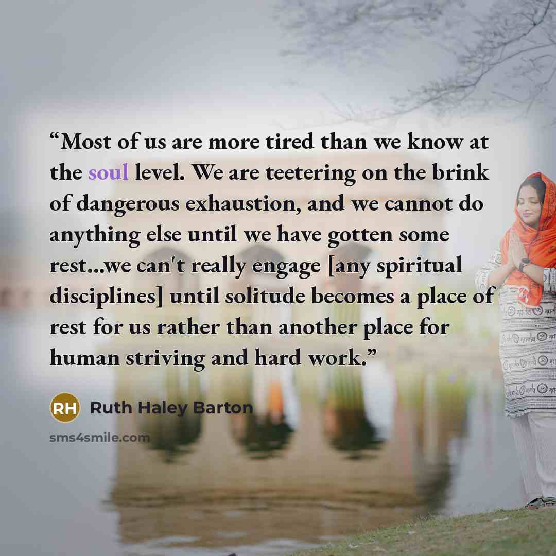 “Most of us are more tired than we know at the soul level. We are teetering on the brink of dangerous exhaustion, and we cannot do anything else until we have gotten some rest...we can't really engage [any spiritual disciplines] until solitude becomes a place of rest for us rather than another…” quote by Ruth Haley Barton