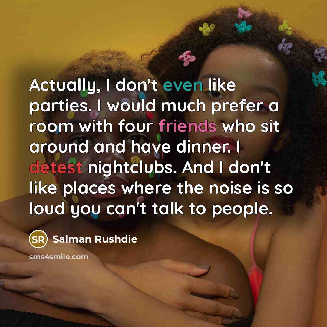 “Actually, I don't even like parties. I would much prefer a room with four friends who sit around and have dinner. I detest nightclubs. And I don't like places where the noise is so loud you can't talk to people.” quote by Salman Rushdie