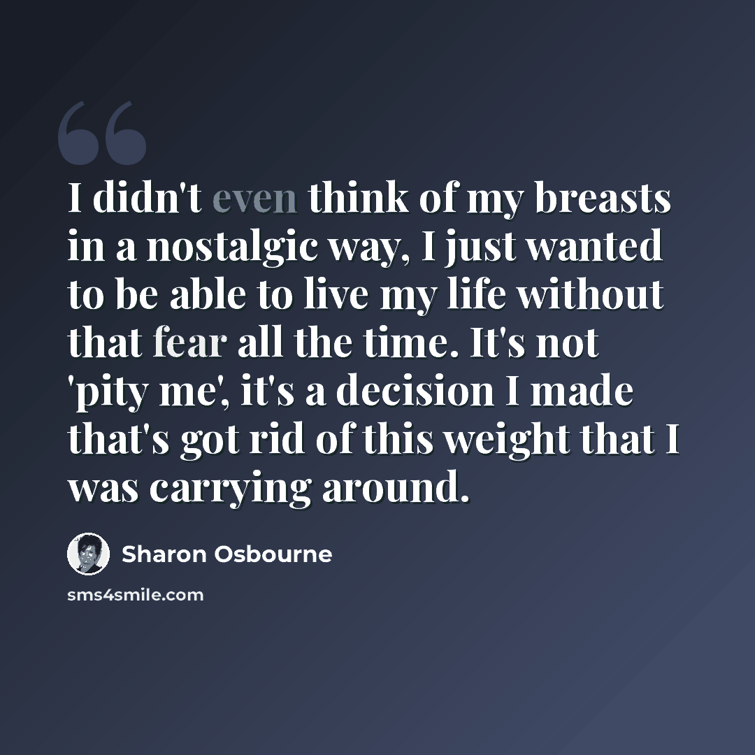 “I didn't even think of my breasts in a nostalgic way, I just wanted to be able to live my life without that fear all the time. It's not 'pity me', it's a decision I made that's got rid of this weight that I was carrying around.” quote by Sharon Osbourne