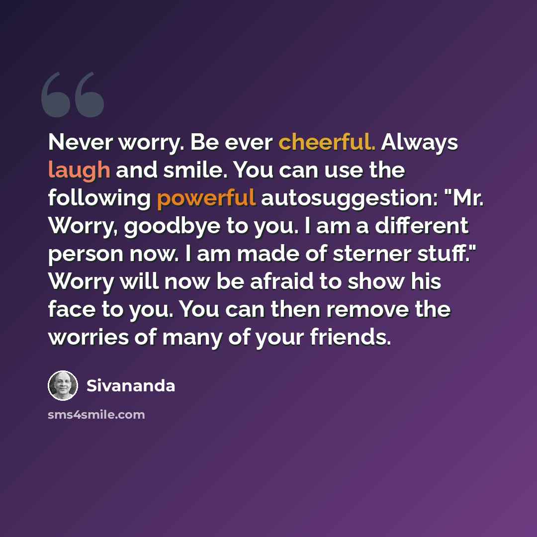 “Never worry. Be ever cheerful. Always laugh and smile. You can use the following powerful autosuggestion: "Mr. Worry, goodbye to you. I am a different person now. I am made of sterner stuff." Worry will now be afraid to show his face to you. You can then remove the worries of many of your friends.” quote by Sivananda