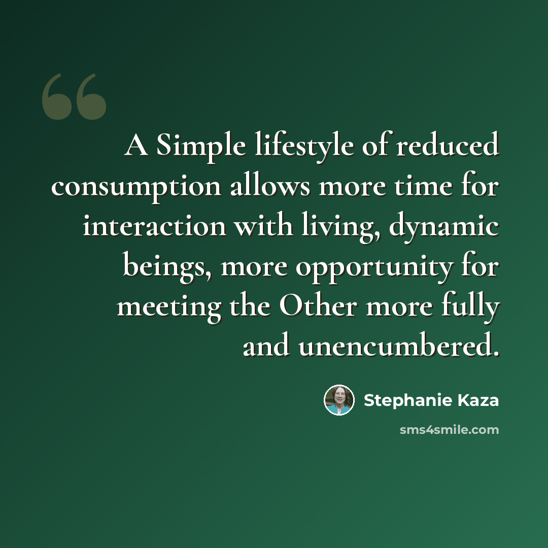 “A Simple lifestyle of reduced consumption allows more time for interaction with living, dynamic beings, more opportunity for meeting the Other more fully and unencumbered.” quote by Stephanie Kaza